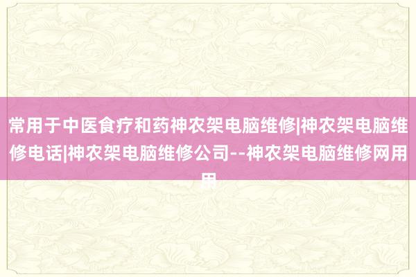 常用于中医食疗和药神农架电脑维修|神农架电脑维修电话|神农架电脑维修公司--神农架电脑维修网用