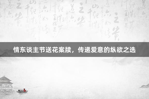 情东谈主节送花案牍，传递爱意的纵欲之选